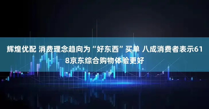 辉煌优配 消费理念趋向为“好东西”买单 八成消费者表示618京东综合购物体验更好