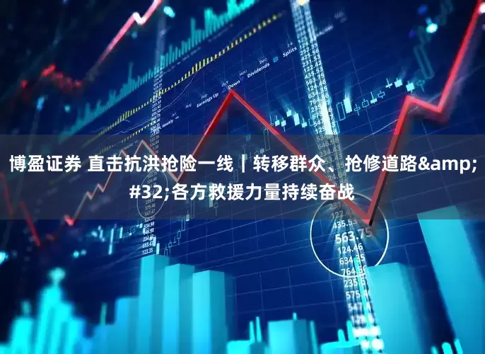 博盈证券 直击抗洪抢险一线｜转移群众、抢修道路&#32;各方救援力量持续奋战