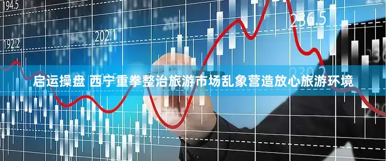 启运操盘 西宁重拳整治旅游市场乱象营造放心旅游环境