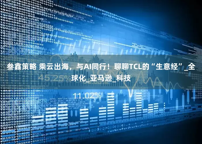 叁鑫策略 乘云出海，与AI同行！聊聊TCL的“生意经”_全球化_亚马逊_科技