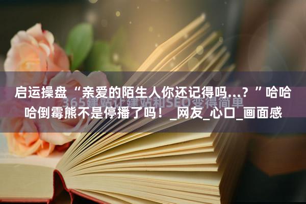 启运操盘 “亲爱的陌生人你还记得吗...？”哈哈哈倒霉熊不是停播了吗！_网友_心口_画面感