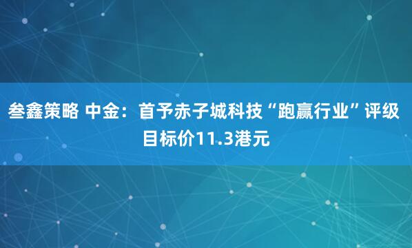 叁鑫策略 中金：首予赤子城科技“跑赢行业”评级 目标价11.3港元