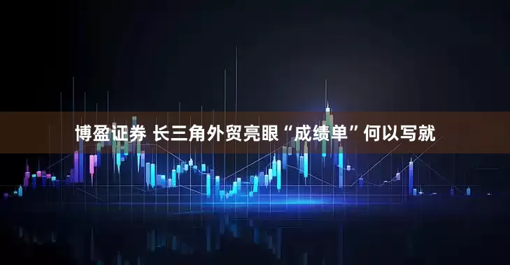 博盈证券 长三角外贸亮眼“成绩单”何以写就