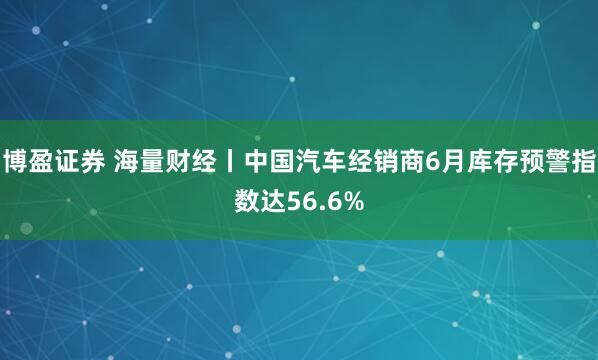 博盈证券 海量财经丨中国汽车经销商6月库存预警指数达56.6%