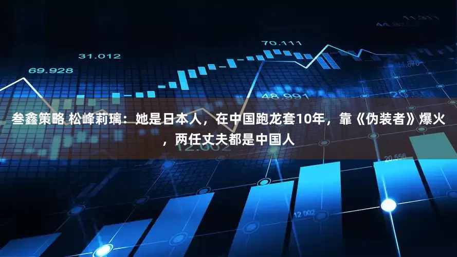 叁鑫策略 松峰莉璃：她是日本人，在中国跑龙套10年，靠《伪装者》爆火，两任丈夫都是中国人