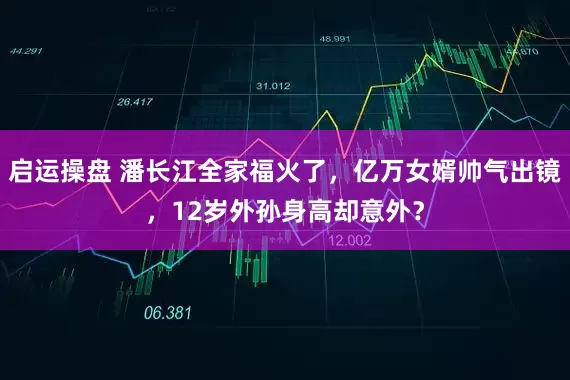 启运操盘 潘长江全家福火了，亿万女婿帅气出镜，12岁外孙身高却意外？