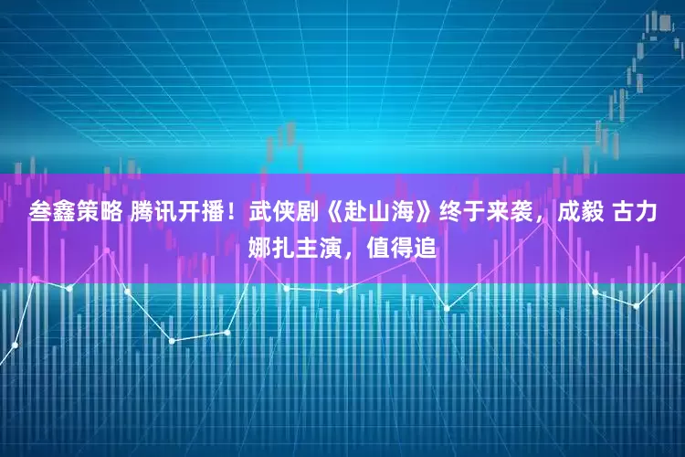 叁鑫策略 腾讯开播！武侠剧《赴山海》终于来袭，成毅 古力娜扎主演，值得追