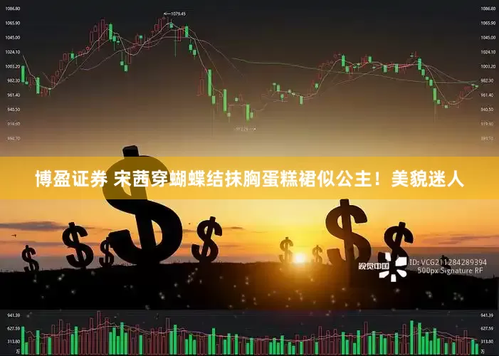 博盈证券 宋茜穿蝴蝶结抹胸蛋糕裙似公主！美貌迷人
