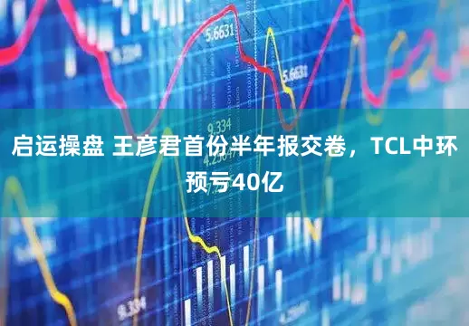 启运操盘 王彦君首份半年报交卷，TCL中环预亏40亿