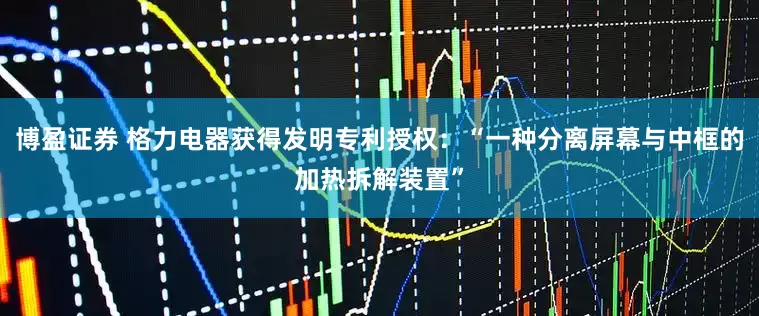 博盈证券 格力电器获得发明专利授权：“一种分离屏幕与中框的加热拆解装置”