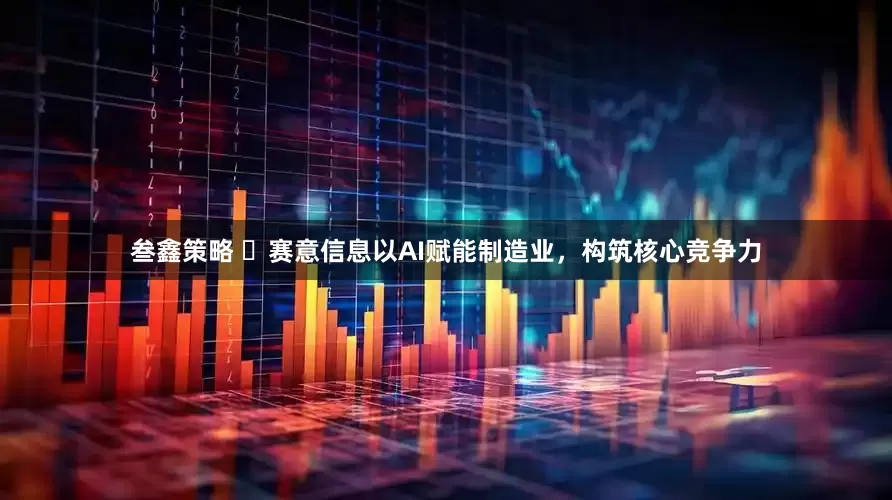 叁鑫策略 ​赛意信息以AI赋能制造业，构筑核心竞争力