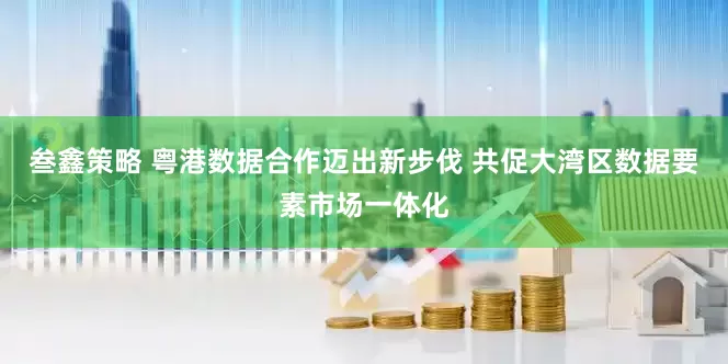 叁鑫策略 粤港数据合作迈出新步伐 共促大湾区数据要素市场一体化