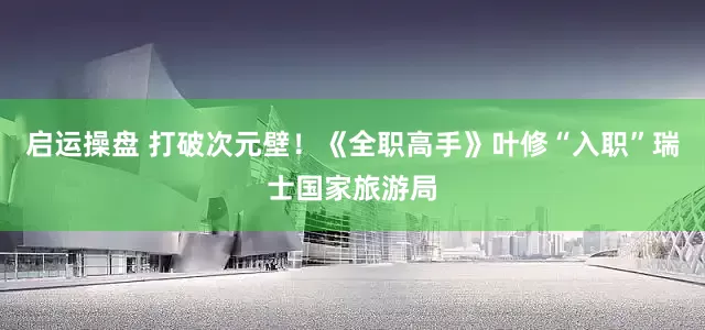 启运操盘 打破次元壁！《全职高手》叶修“入职”瑞士国家旅游局