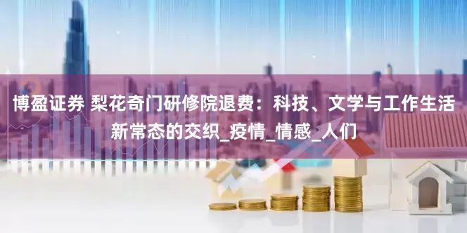 博盈证券 梨花奇门研修院退费：科技、文学与工作生活新常态的交织_疫情_情感_人们