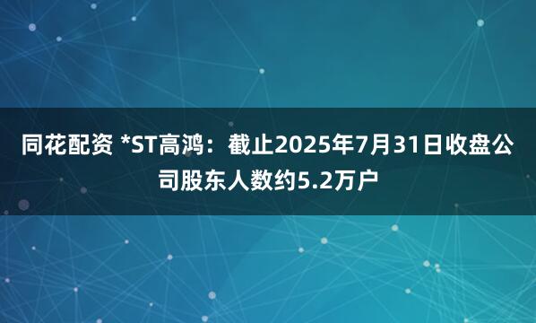 同花配资 *ST高鸿：截止2025年7月31日收盘公司股东人数约5.2万户