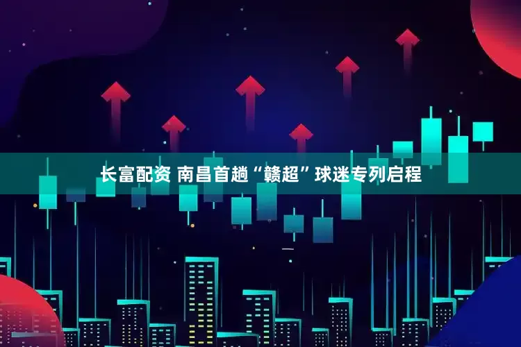 长富配资 南昌首趟“赣超”球迷专列启程
