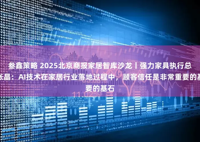 叁鑫策略 2025北京商报家居智库沙龙丨强力家具执行总裁张晶：AI技术在家居行业落地过程中，顾客信任是非常重要的基石