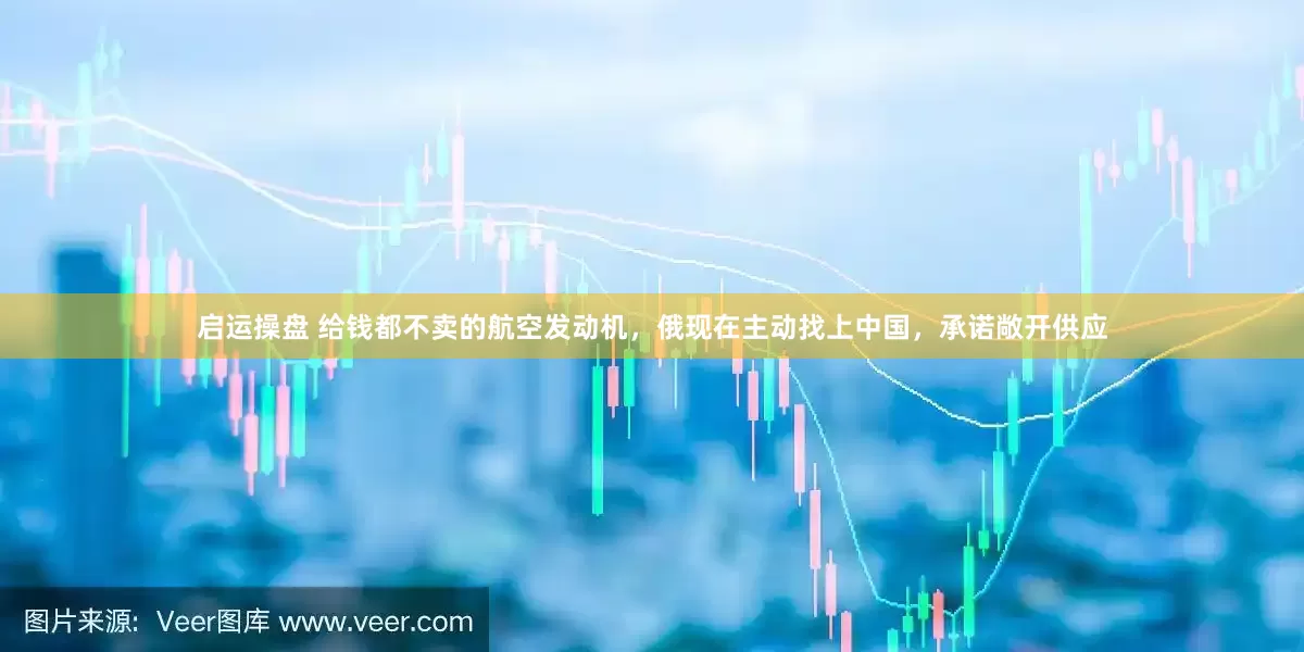 启运操盘 给钱都不卖的航空发动机，俄现在主动找上中国，承诺敞开供应