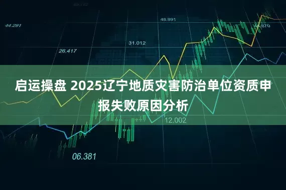 启运操盘 2025辽宁地质灾害防治单位资质申报失败原因分析