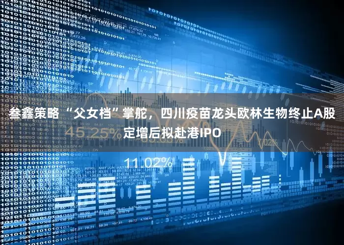 叁鑫策略 “父女档”掌舵，四川疫苗龙头欧林生物终止A股定增后拟赴港IPO