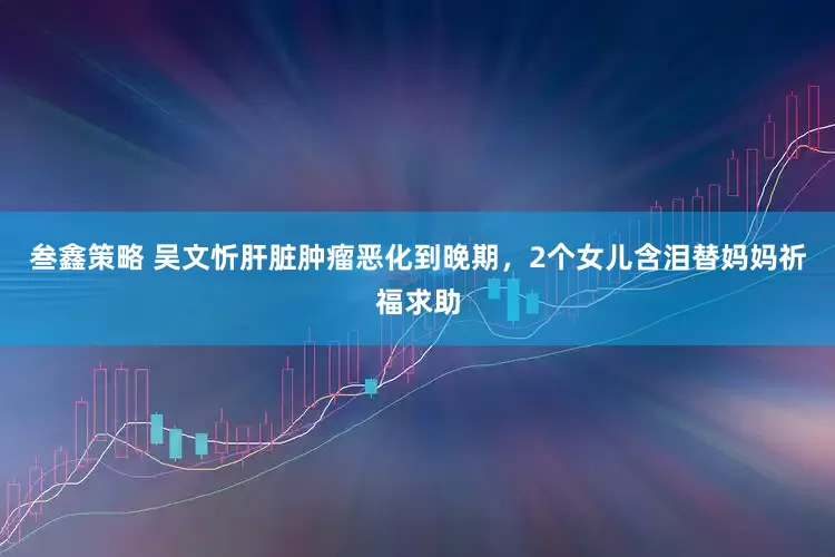叁鑫策略 吴文忻肝脏肿瘤恶化到晚期，2个女儿含泪替妈妈祈福求助